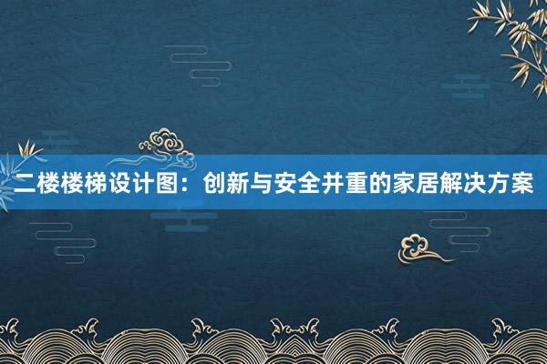 二楼楼梯设计图：创新与安全并重的家居解决方案